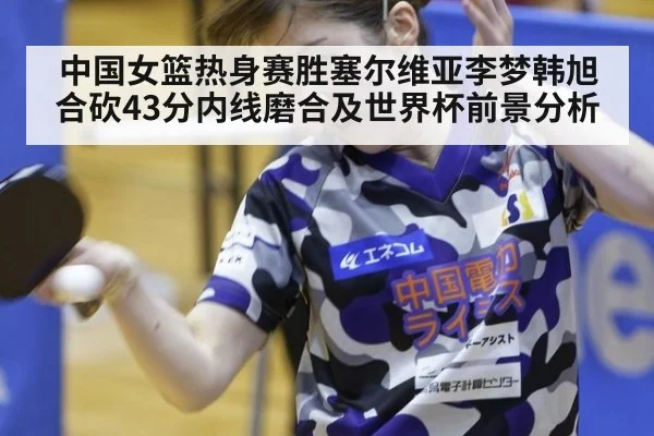 中国女篮热身赛胜塞尔维亚李梦韩旭合砍43分内线磨合及世界杯前景分析